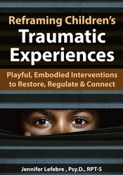 Reframing Children’s Traumatic Experiences: Playful, Embodied Interventions to Restore, Regulate & Connect – Jennifer Lefebre | Available Now !